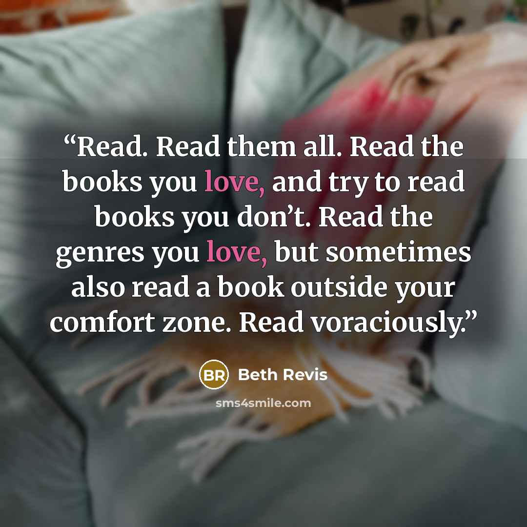 “Read. Read them all. Read the books you love, and try to read books you don’t. Read the genres you love, but sometimes also read a book outside your comfort zone. Read voraciously.” quote by Beth Revis