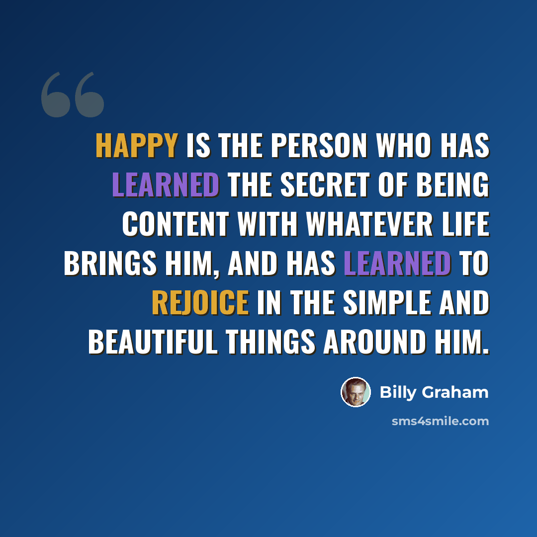 “Happy is the person who has learned the secret of being content with whatever life brings him, and has learned to rejoice in the simple and beautiful things around him.” quote by Billy Graham