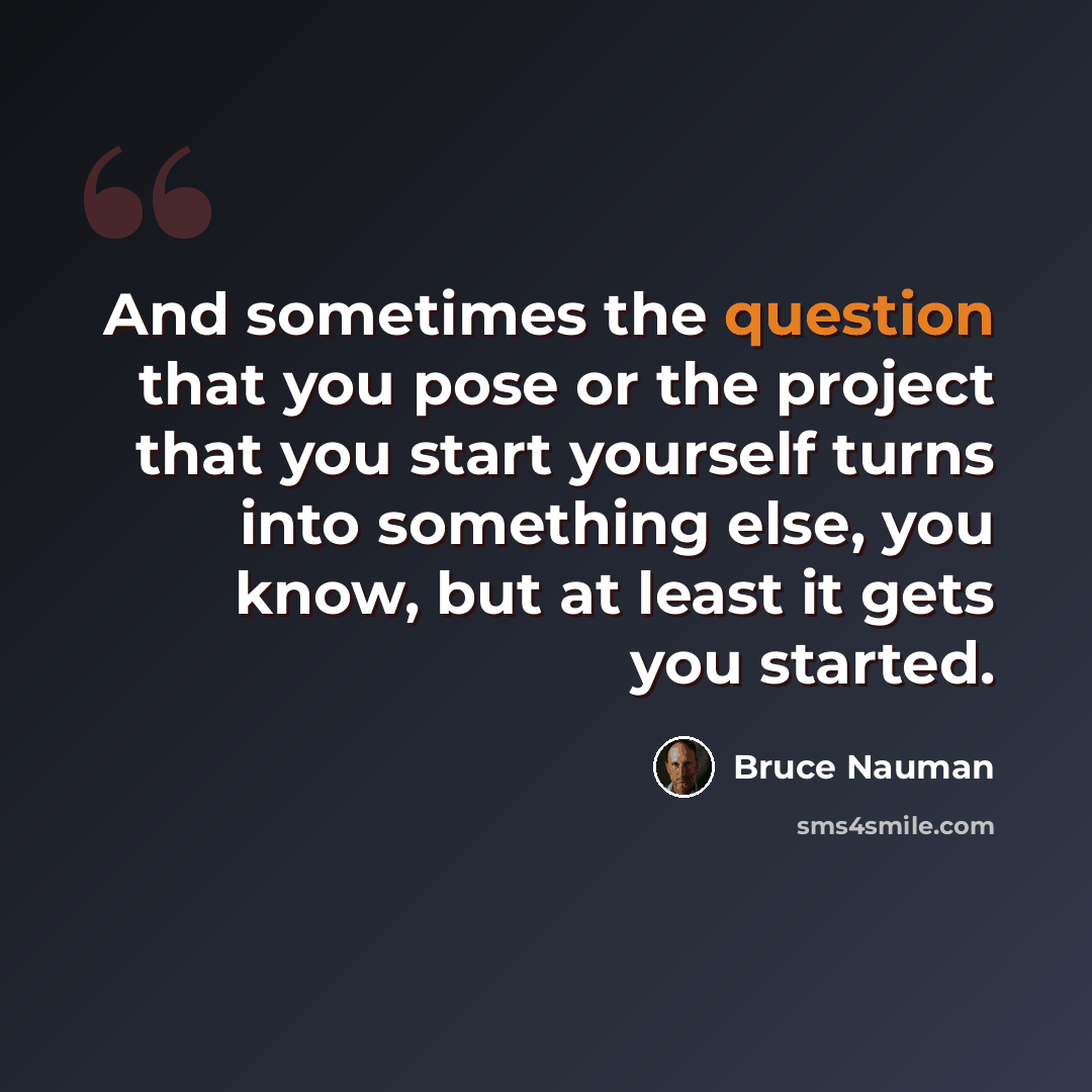 “And sometimes the question that you pose or the project that you start yourself turns into something else, you know, but at least it gets you started.” quote by Bruce Nauman