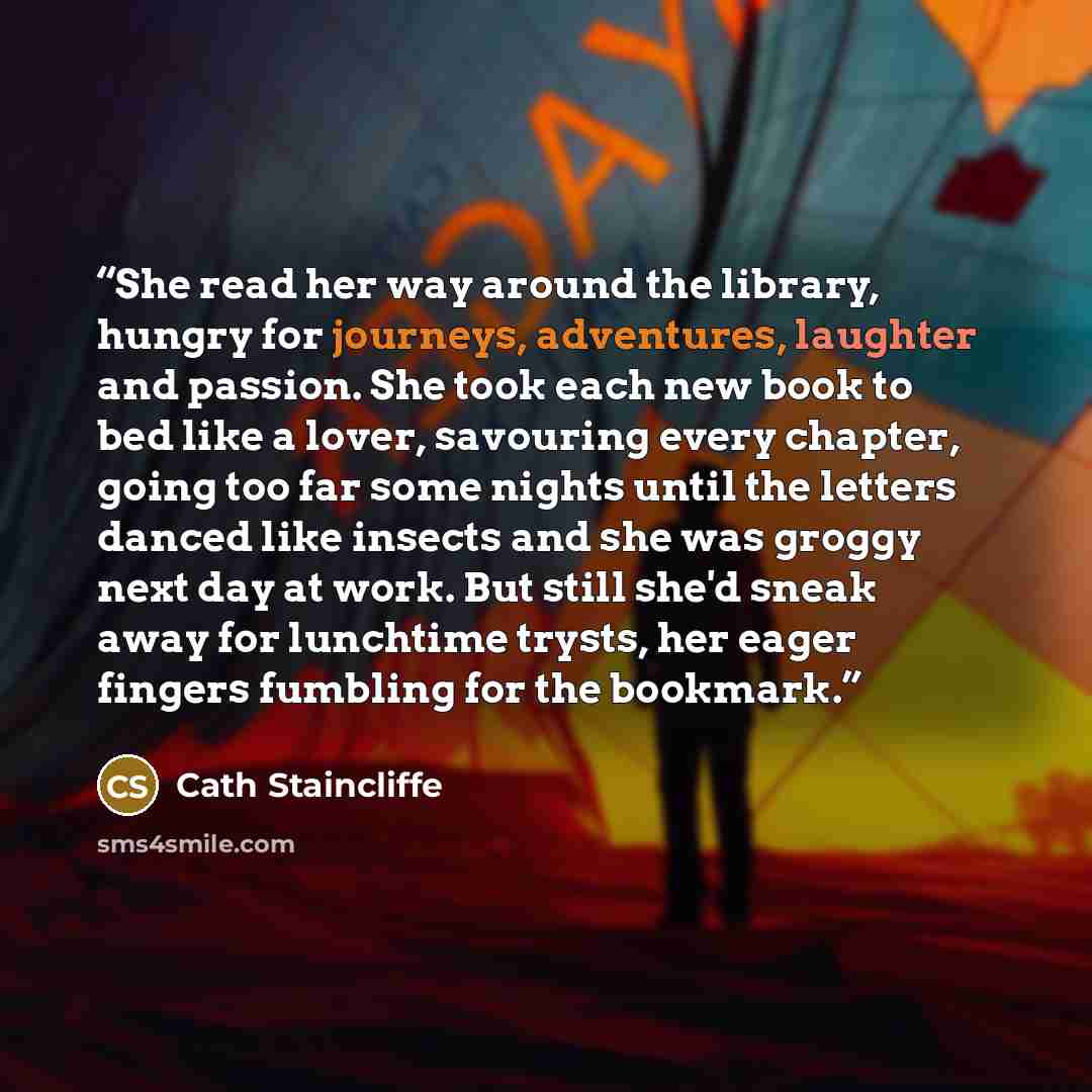“She read her way around the library, hungry for journeys, adventures, laughter and passion. She took each new book to bed like a lover, savouring every chapter, going too far some nights until the letters danced like insects and she was groggy next day at work. But still she'd sneak away for…” quote by Cath Staincliffe