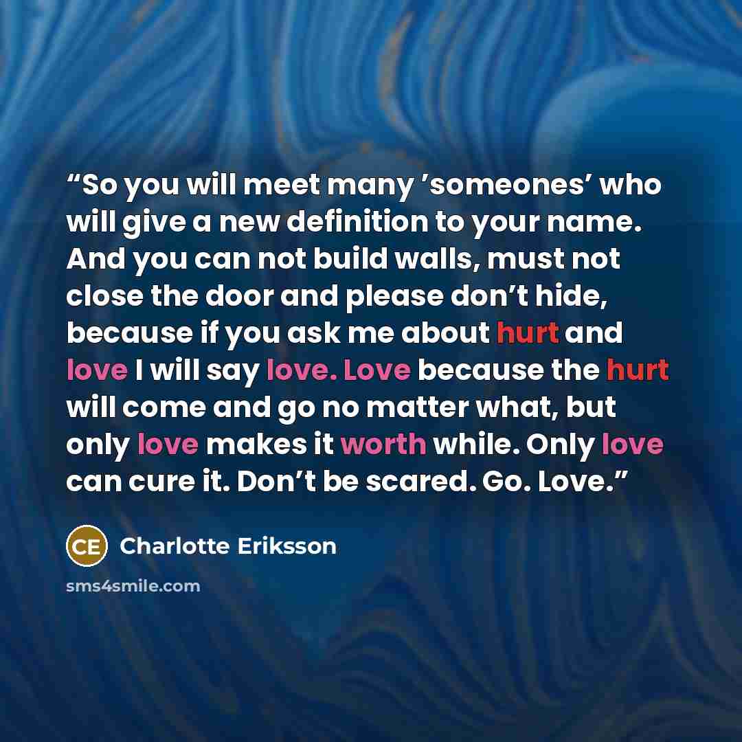 “So you will meet many ’someones’ who will give a new definition to your name. And you can not build walls, must not close the door and please don’t hide, because if you ask me about hurt and love I will say love. Love because the hurt will come and go no matter what, but only love makes it worth…” quote by Charlotte Eriksson