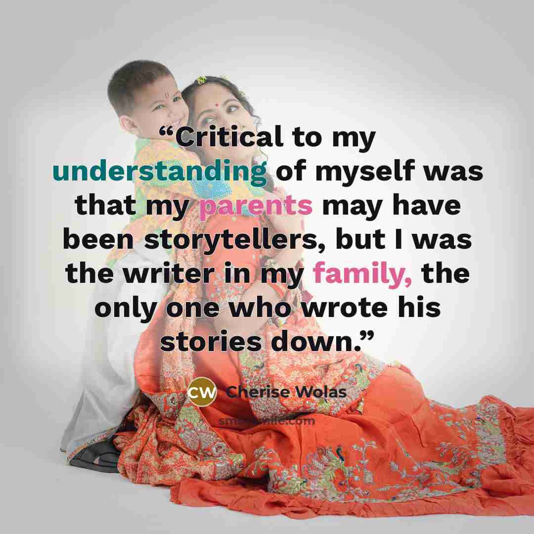 “Critical to my understanding of myself was that my parents may have been storytellers, but I was the writer in my family, the only one who wrote his stories down.” quote by Cherise Wolas