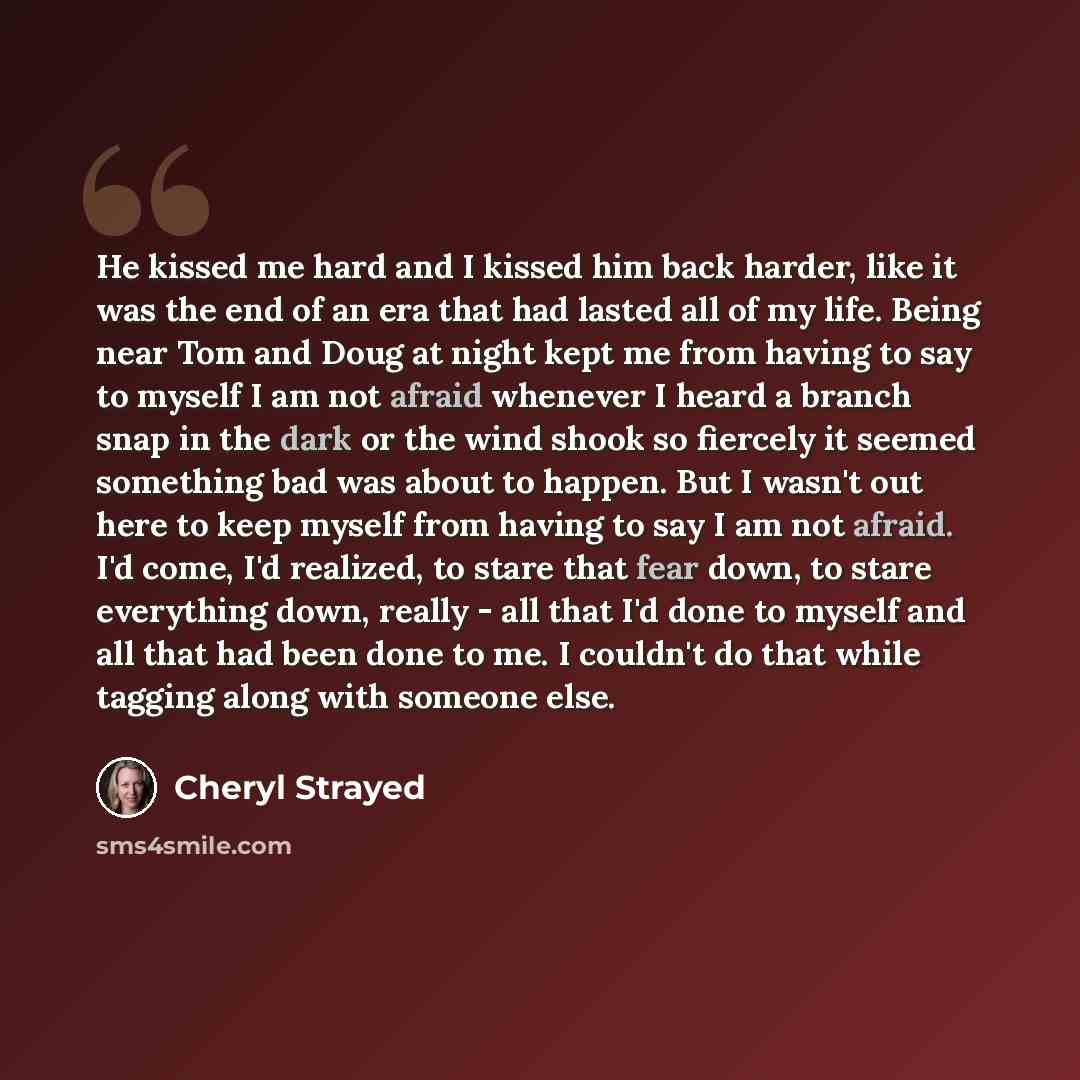 “He kissed me hard and I kissed him back harder, like it was the end of an era that had lasted all of my life. Being near Tom and Doug at night kept me from having to say to myself I am not afraid whenever I heard a branch snap in the dark or the wind shook so fiercely it seemed something bad was…” quote by Cheryl Strayed