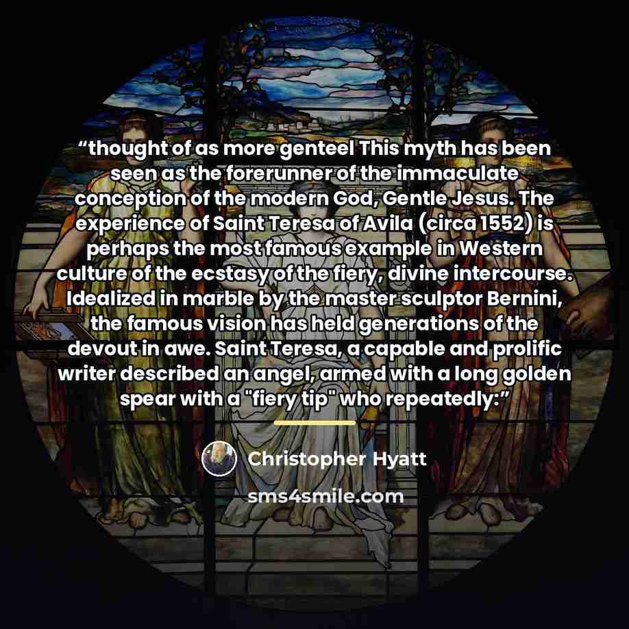 “thought of as more genteel This myth has been seen as the forerunner of the immaculate conception of the modern God, Gentle Jesus. The experience of Saint Teresa of Avila (circa 1552) is perhaps the most famous example in Western culture of the ecstasy of the fiery, divine intercourse. Idealized…” quote by Christopher Hyatt