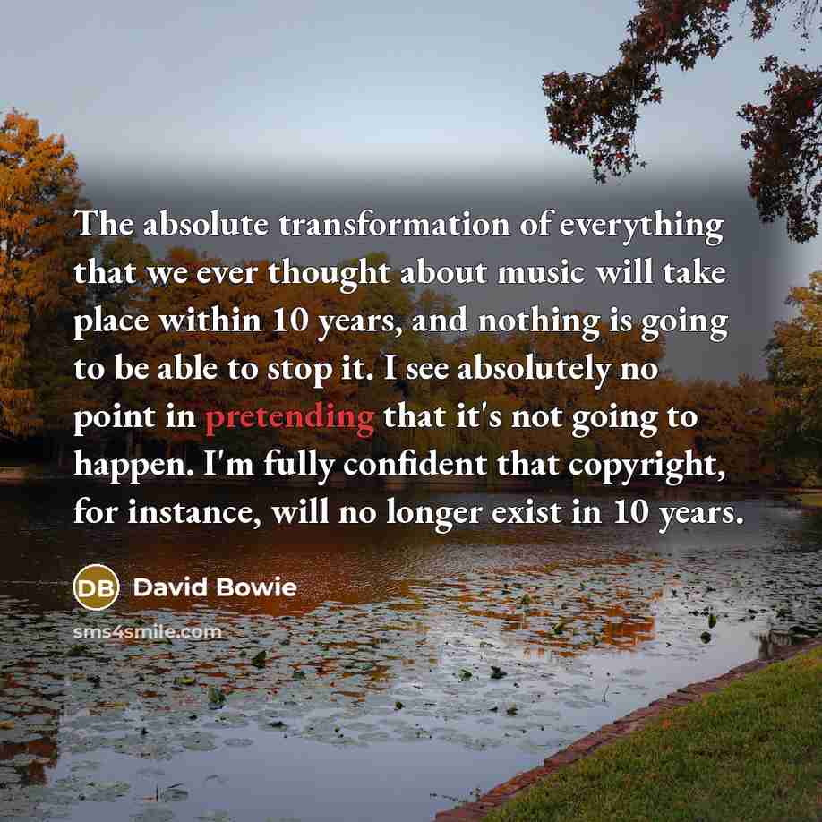 “The absolute transformation of everything that we ever thought about music will take place within 10 years, and nothing is going to be able to stop it. I see absolutely no point in pretending that it's not going to happen. I'm fully confident that copyright, for instance, will no longer exist in…” quote by David Bowie