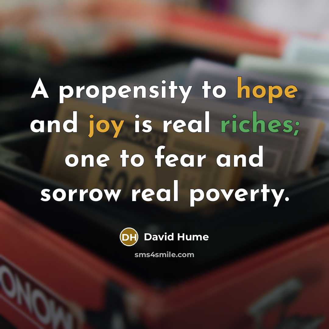 “A propensity to hope and joy is real riches; one to fear and sorrow real poverty.” quote by David Hume