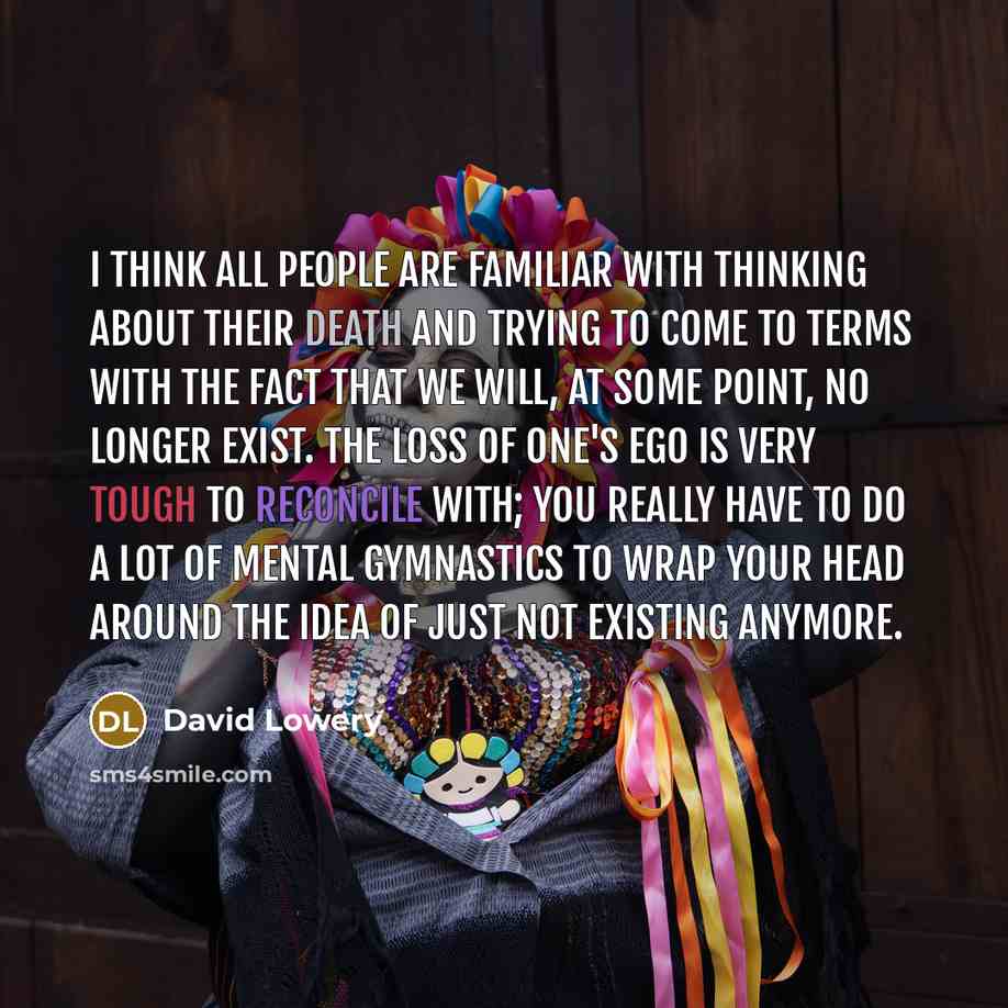 “I think all people are familiar with thinking about their death and trying to come to terms with the fact that we will, at some point, no longer exist. The loss of one's ego is very tough to reconcile with; you really have to do a lot of mental gymnastics to wrap your head around the idea of just…” quote by David Lowery