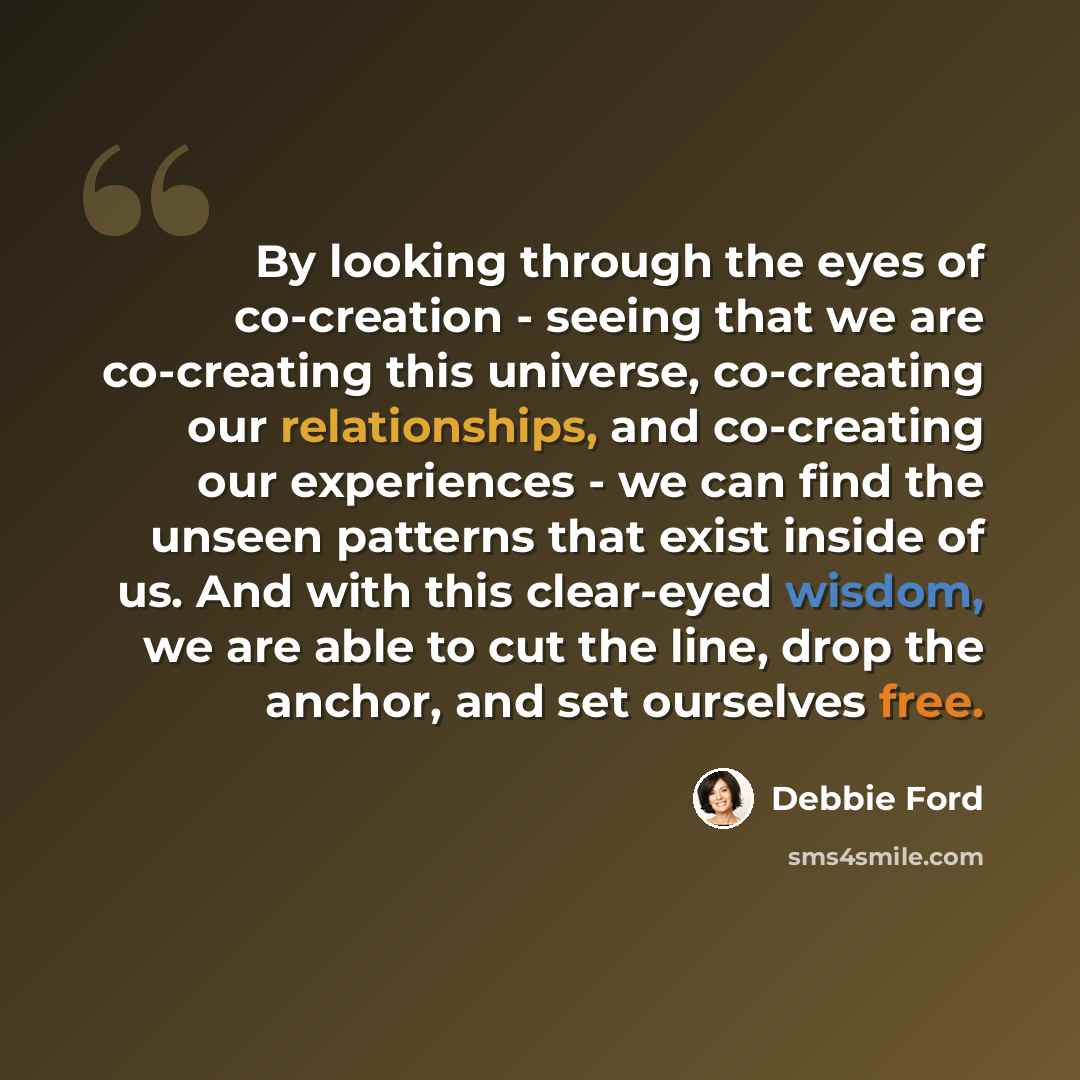“By looking through the eyes of co-creation - seeing that we are co-creating this universe, co-creating our relationships, and co-creating our experiences - we can find the unseen patterns that exist inside of us. And with this clear-eyed wisdom, we are able to cut the line, drop the anchor, and…” quote by Debbie Ford