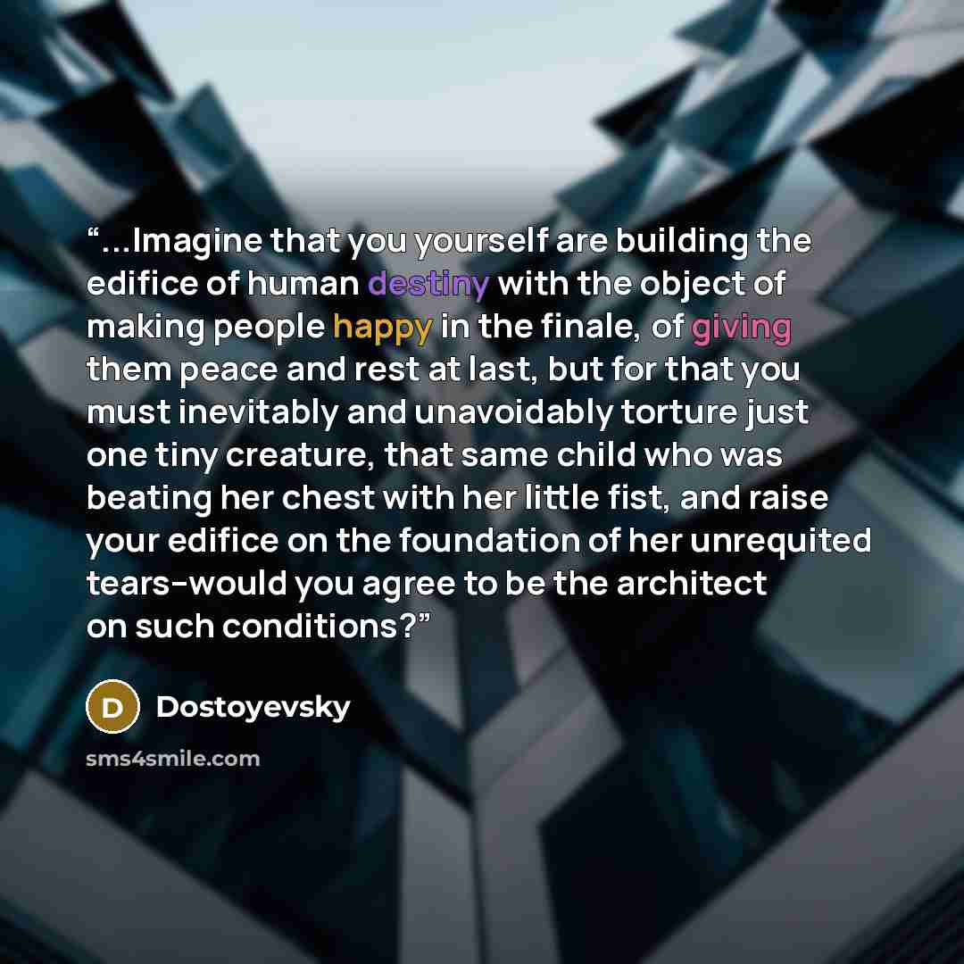 “...Imagine that you yourself are building the edifice of human destiny with the object of making people happy in the finale, of giving them peace and rest at last, but for that you must inevitably and unavoidably torture just one tiny creature, that same child who was beating her chest with her…” quote by Dostoyevsky