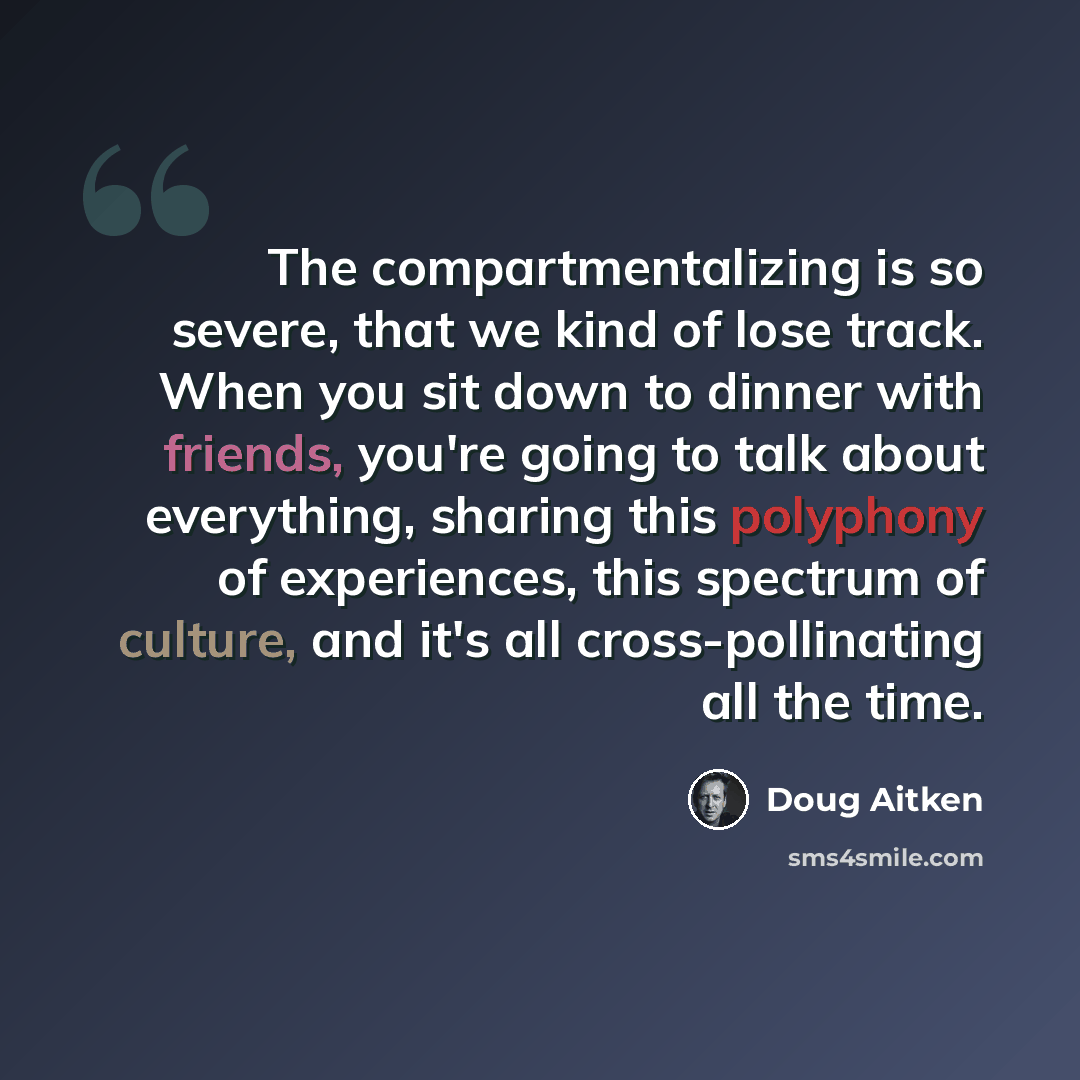“The compartmentalizing is so severe, that we kind of lose track. When you sit down to dinner with friends, you're going to talk about everything, sharing this polyphony of experiences, this spectrum of culture, and it's all cross-pollinating all the time.” quote by Doug Aitken