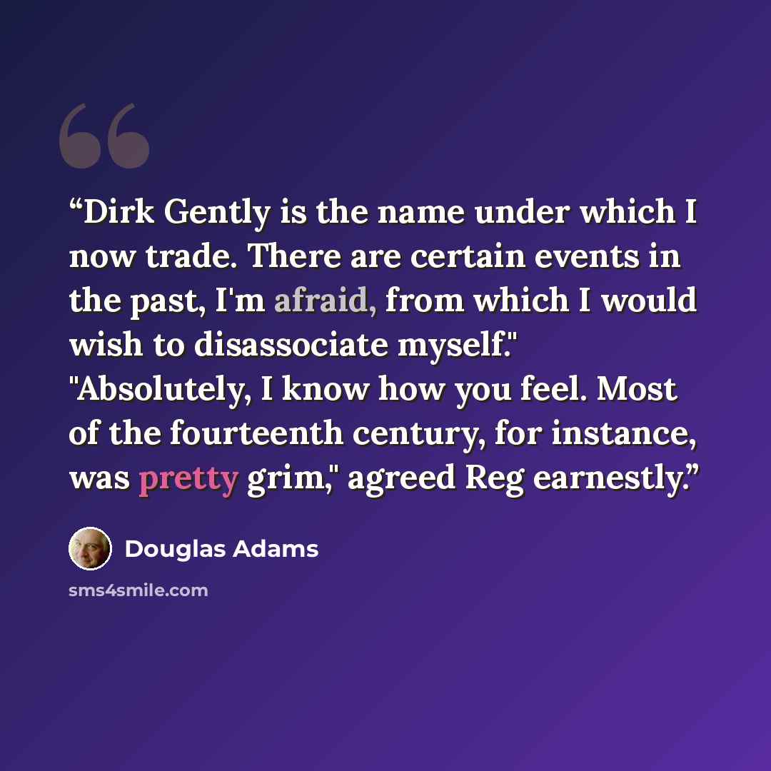 “Dirk Gently is the name under which I now trade. There are certain events in the past, I'm afraid, from which I would wish to disassociate myself." "Absolutely, I know how you feel. Most of the fourteenth century, for instance, was pretty grim," agreed Reg earnestly.” quote by Douglas Adams