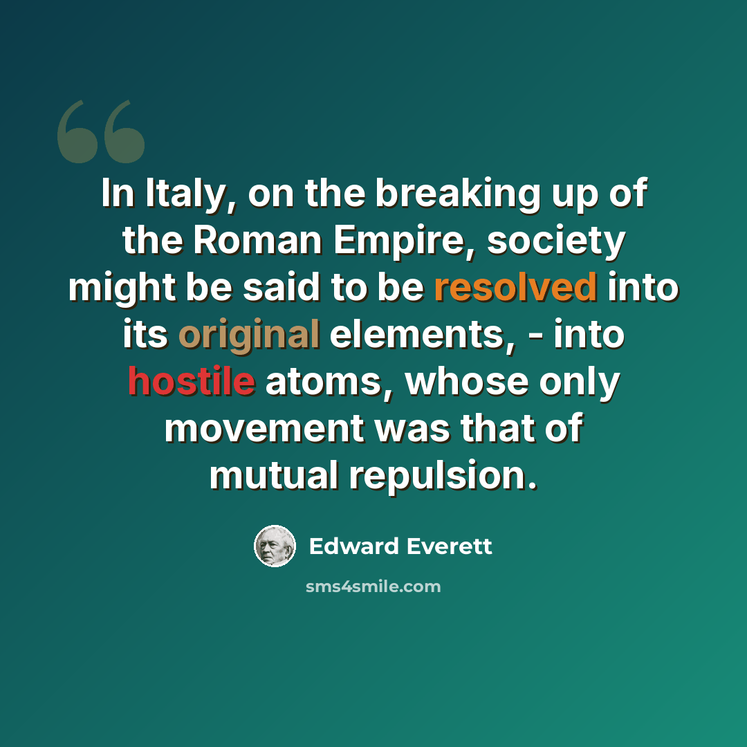 “In Italy, on the breaking up of the Roman Empire, society might be said to be resolved into its original elements, - into hostile atoms, whose only movement was that of mutual repulsion.” quote by Edward Everett
