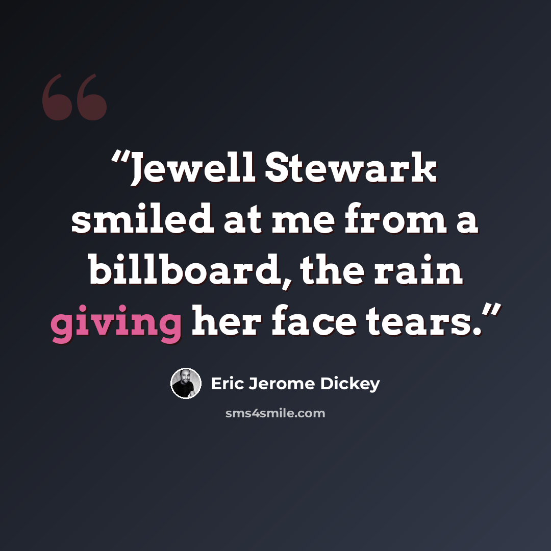 “Jewell Stewark smiled at me from a billboard, the rain giving her face tears.” quote by Eric Jerome Dickey