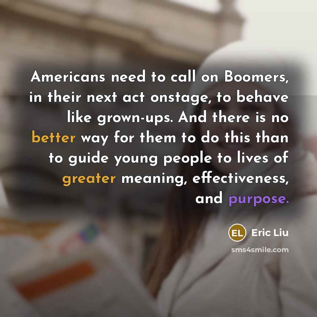 “Americans need to call on Boomers, in their next act onstage, to behave like grown-ups. And there is no better way for them to do this than to guide young people to lives of greater meaning, effectiveness, and purpose.” quote by Eric Liu