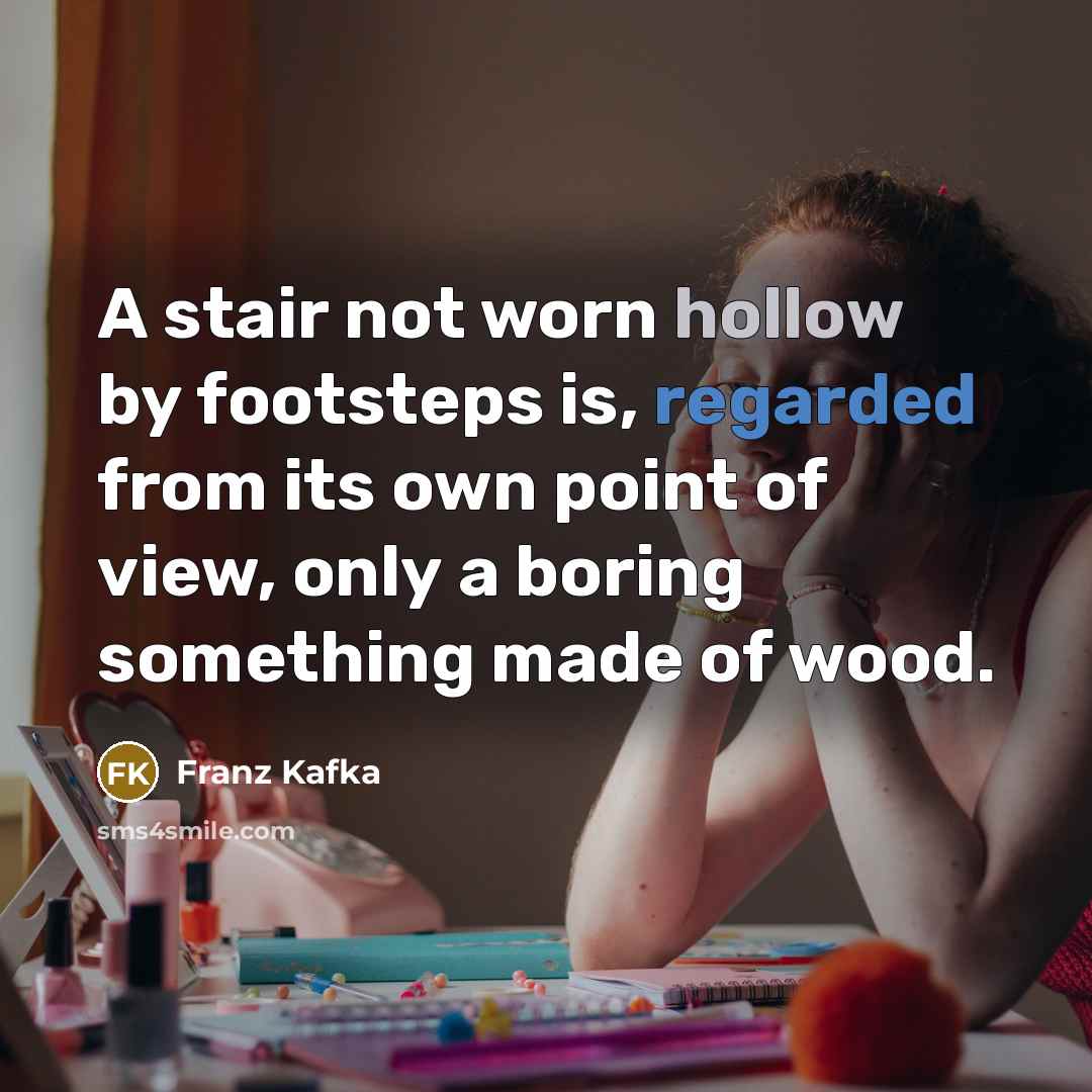 “A stair not worn hollow by footsteps is, regarded from its own point of view, only a boring something made of wood.” quote by Franz Kafka
