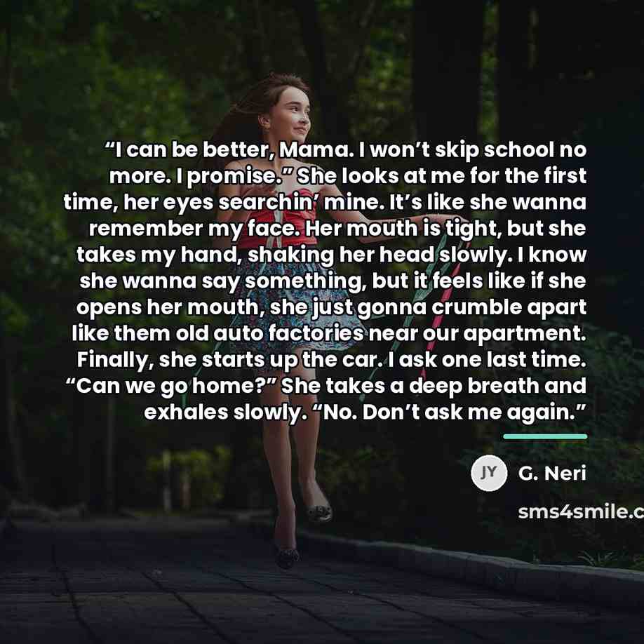 “I can be better, Mama. I won’t skip school no more. I promise.” She looks at me for the first time, her eyes searchin’ mine. It’s like she wanna remember my face. Her mouth is tight, but she takes my hand, shaking her head slowly. I know she wanna say something, but it feels like if she opens her…” quote by G. Neri