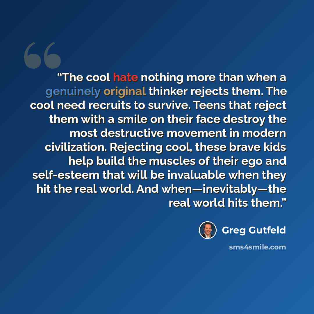 “The cool hate nothing more than when a genuinely original thinker rejects them. The cool need recruits to survive. Teens that reject them with a smile on their face destroy the most destructive movement in modern civilization. Rejecting cool, these brave kids help build the muscles of their ego…” quote by Greg Gutfeld
