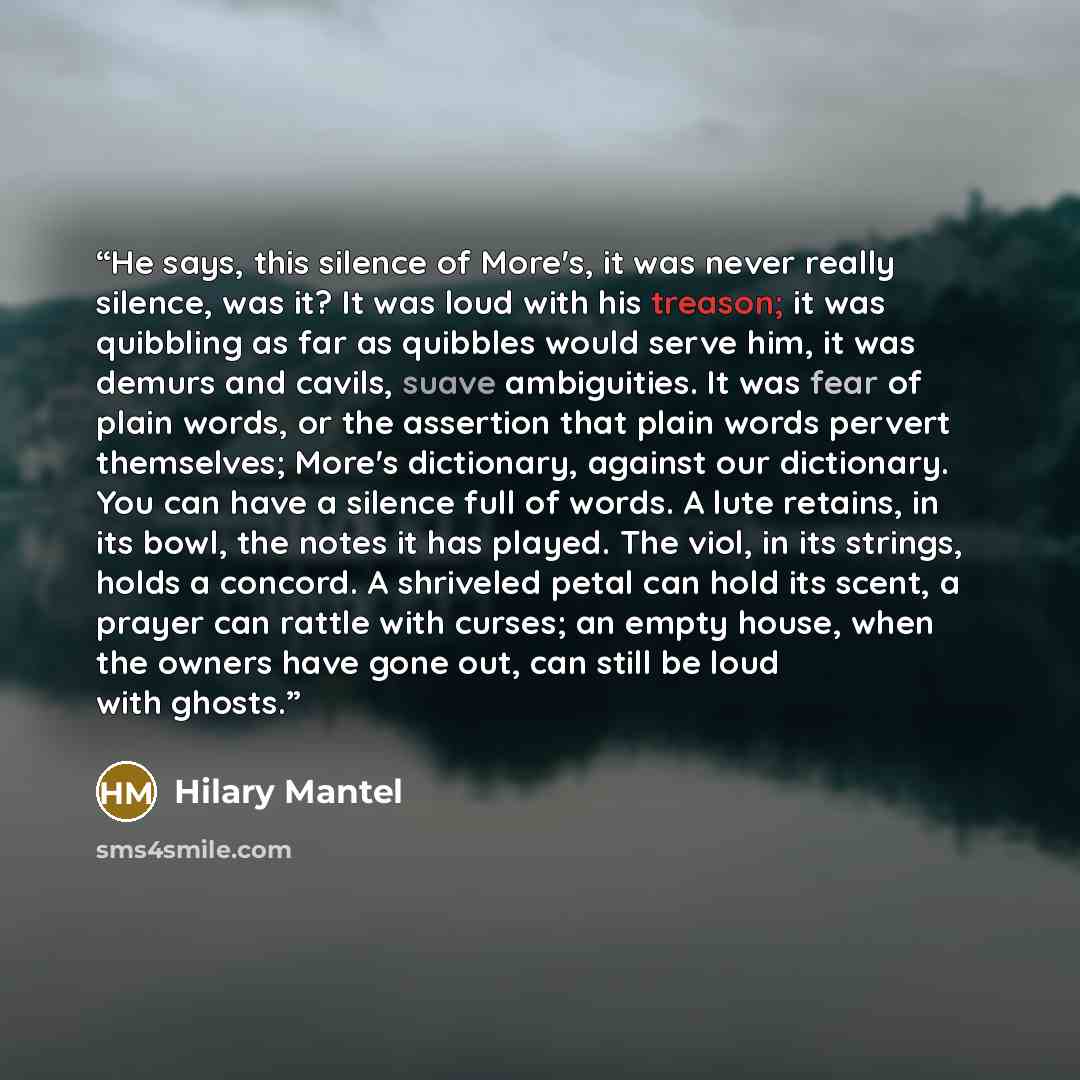 “He says, this silence of More's, it was never really silence, was it? It was loud with his treason; it was quibbling as far as quibbles would serve him, it was demurs and cavils, suave ambiguities. It was fear of plain words, or the assertion that plain words pervert themselves; More's dictionary…” quote by Hilary Mantel