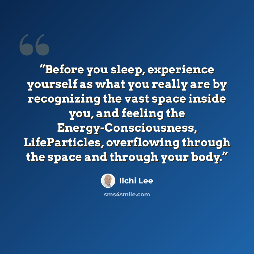 “Before you sleep, experience yourself as what you really are by recognizing the vast space inside you, and feeling the Energy-Consciousness, LifeParticles, overflowing through the space and through your body.” quote by Ilchi Lee