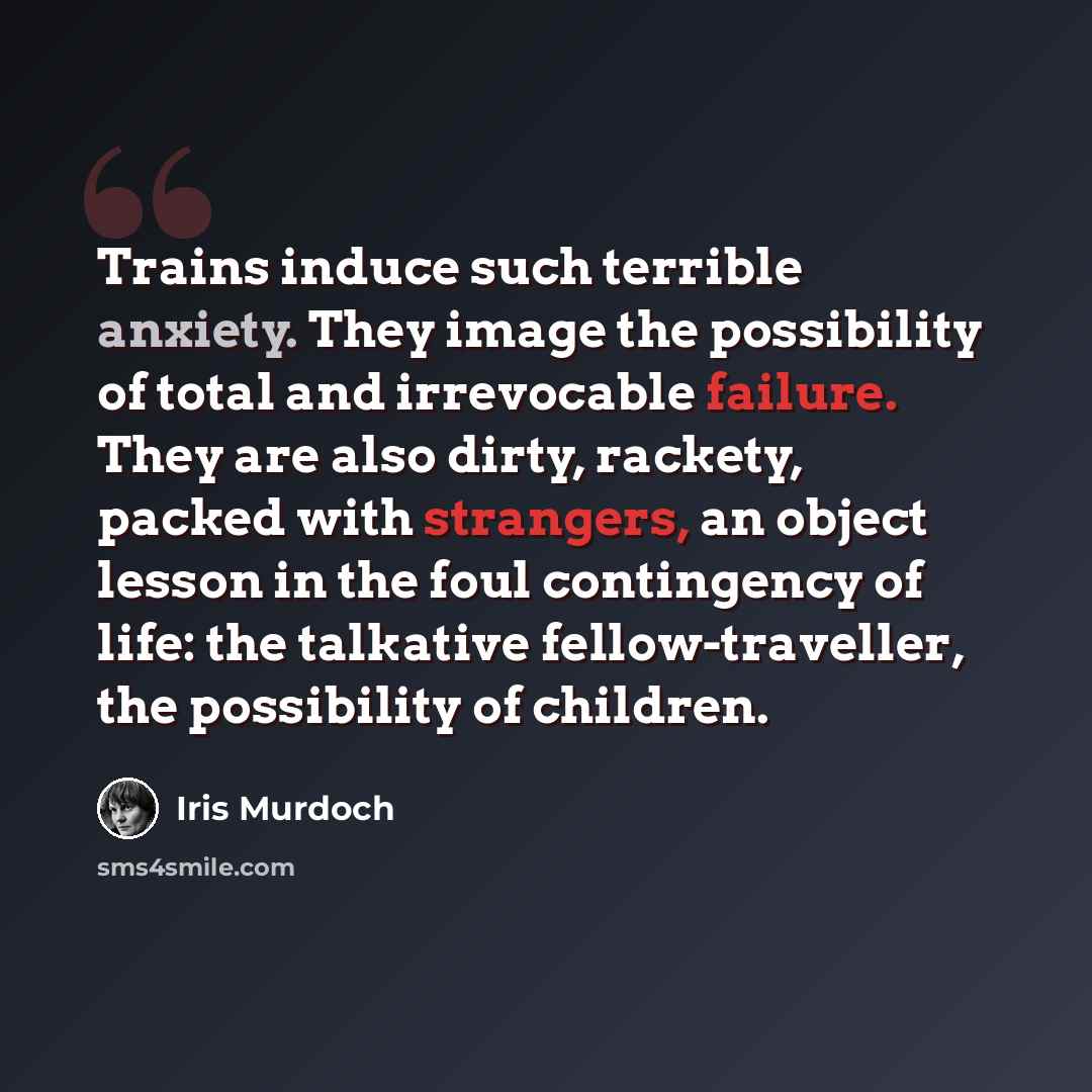 “Trains induce such terrible anxiety. They image the possibility of total and irrevocable failure. They are also dirty, rackety, packed with strangers, an object lesson in the foul contingency of life: the talkative fellow-traveller, the possibility of children.” quote by Iris Murdoch