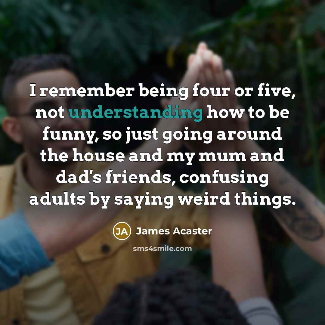 “I remember being four or five, not understanding how to be funny, so just going around the house and my mum and dad's friends, confusing adults by saying weird things.” quote by James Acaster