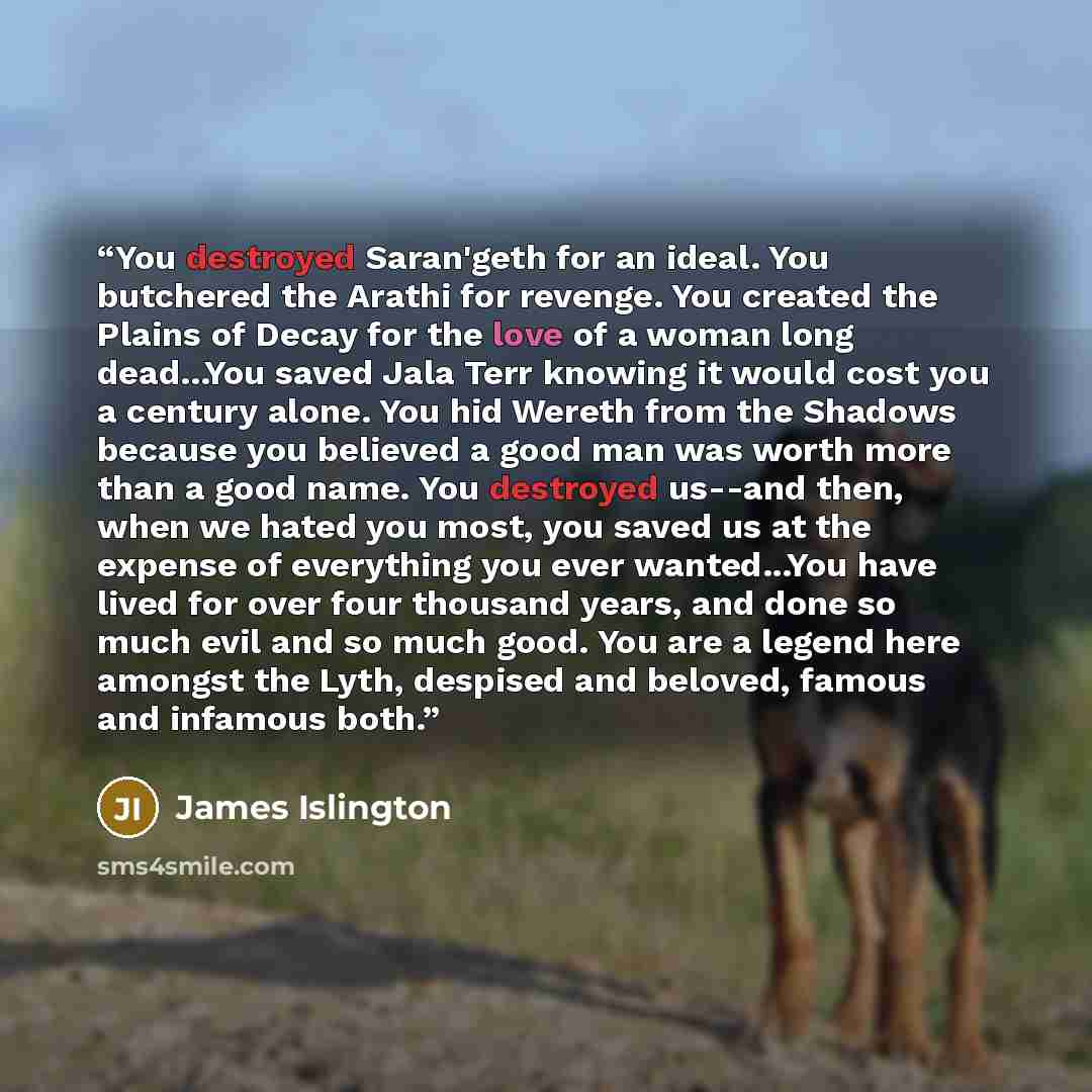 “You destroyed Saran'geth for an ideal. You butchered the Arathi for revenge. You created the Plains of Decay for the love of a woman long dead...You saved Jala Terr knowing it would cost you a century alone. You hid Wereth from the Shadows because you believed a good man was worth more than a good…” quote by James Islington