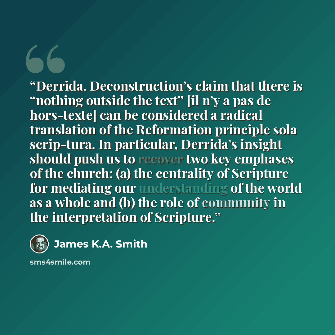 “Derrida. Deconstruction’s claim that there is “nothing outside the text” [il n’y a pas de hors-texte] can be considered a radical translation of the Reformation principle sola scrip-tura. In particular, Derrida’s insight should push us to recover two key emphases of the church: (a) the centrality…” quote by James K.A. Smith