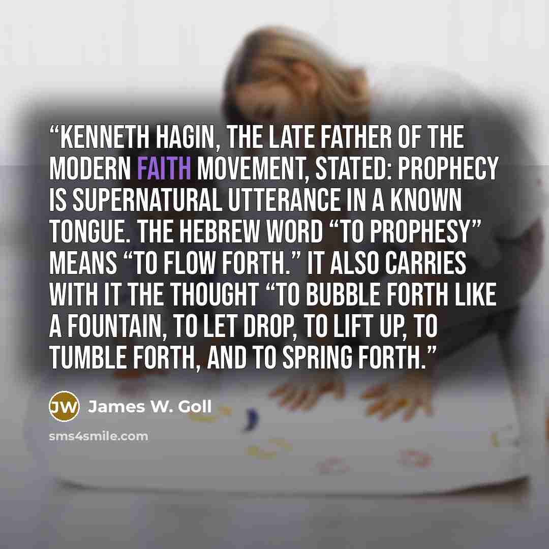 “Kenneth Hagin, the late father of the modern faith movement, stated: Prophecy is supernatural utterance in a known tongue. The Hebrew word “to prophesy” means “to flow forth.” It also carries with it the thought “to bubble forth like a fountain, to let drop, to lift up, to tumble forth, and to…” quote by James W. Goll