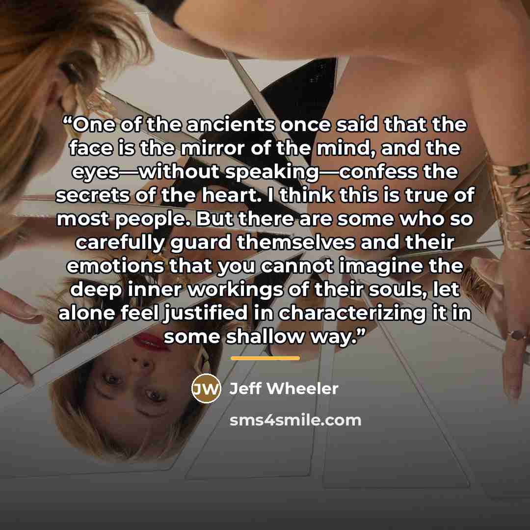 “One of the ancients once said that the face is the mirror of the mind, and the eyes—without speaking—confess the secrets of the heart. I think this is true of most people. But there are some who so carefully guard themselves and their emotions that you cannot imagine the deep inner workings of…” quote by Jeff Wheeler