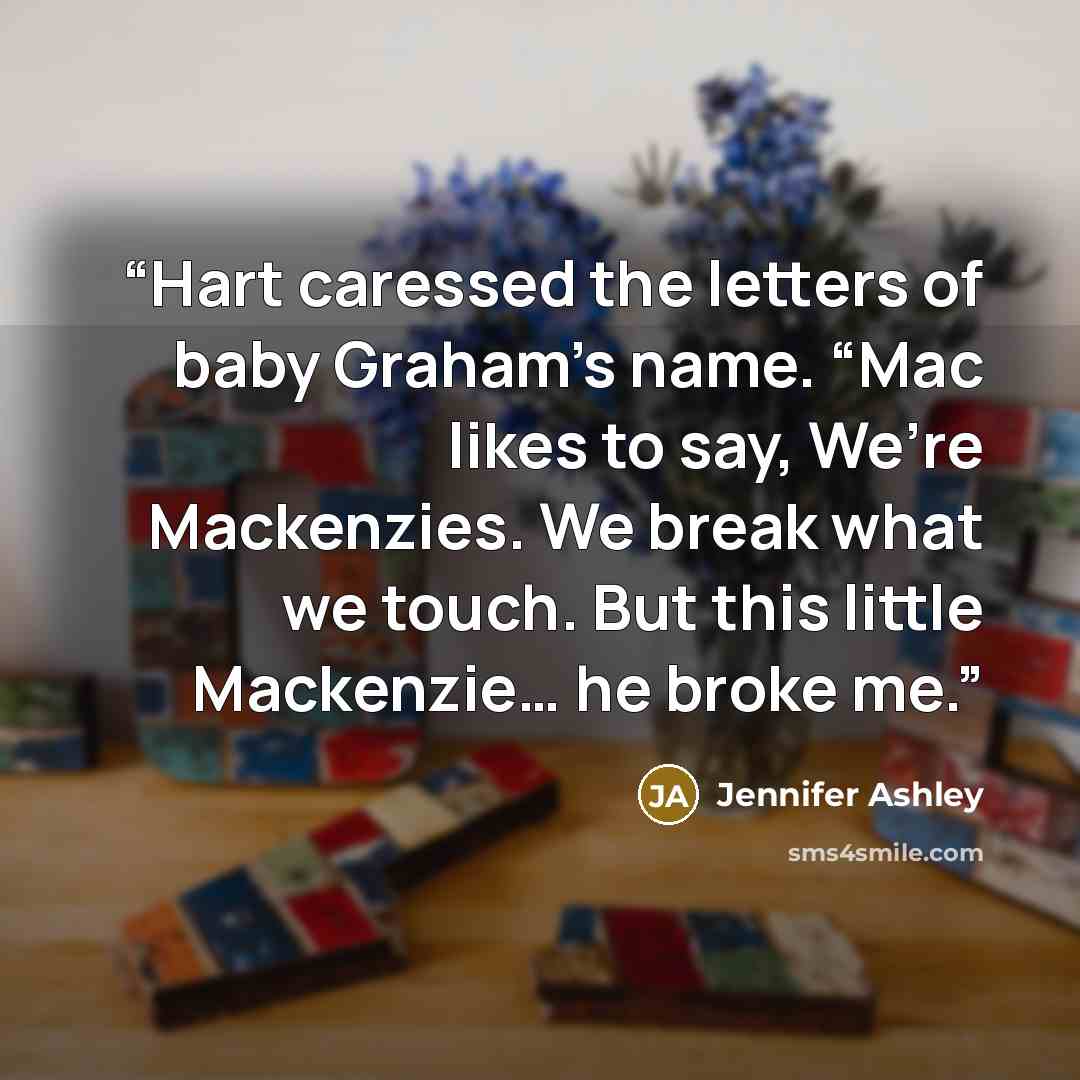 “Hart caressed the letters of baby Graham’s name. “Mac likes to say, We’re Mackenzies. We break what we touch. But this little Mackenzie… he broke me.” quote by Jennifer Ashley