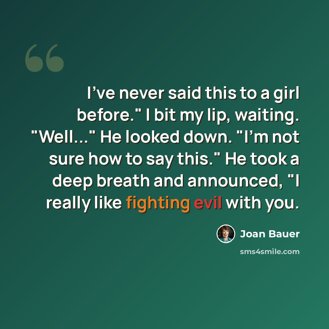 “I've never said this to a girl before." I bit my lip, waiting. "Well..." He looked down. "I'm not sure how to say this." He took a deep breath and announced, "I really like fighting evil with you.” quote by Joan Bauer