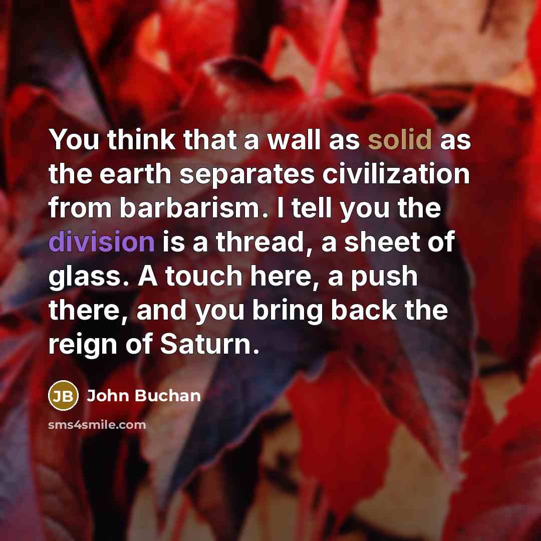 “You think that a wall as solid as the earth separates civilization from barbarism. I tell you the division is a thread, a sheet of glass. A touch here, a push there, and you bring back the reign of Saturn.” quote by John Buchan
