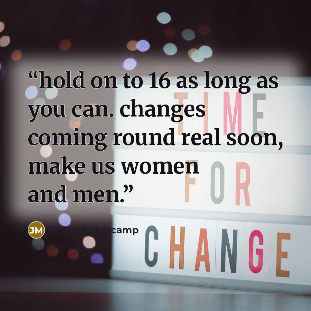 “hold on to 16 as long as you can. changes coming round real soon, make us women and men.” quote by John Mellencamp
