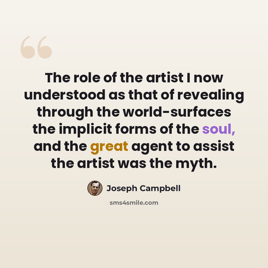 “The role of the artist I now understood as that of revealing through the world-surfaces the implicit forms of the soul, and the great agent to assist the artist was the myth.” quote by Joseph Campbell