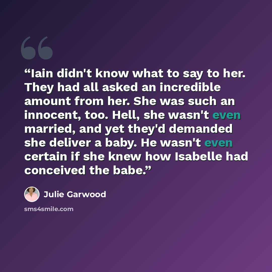 “Iain didn't know what to say to her. They had all asked an incredible amount from her. She was such an innocent, too. Hell, she wasn't even married, and yet they'd demanded she deliver a baby. He wasn't even certain if she knew how Isabelle had conceived the babe.” quote by Julie Garwood