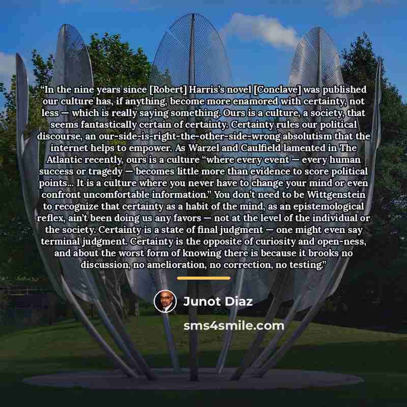“In the nine years since [Robert] Harris’s novel [Conclave] was published our culture has, if anything, become more enamored with certainty, not less — which is really saying something. Ours is a culture, a society, that seems fantastically certain of certainty. Certainty rules our political…” quote by Junot Díaz