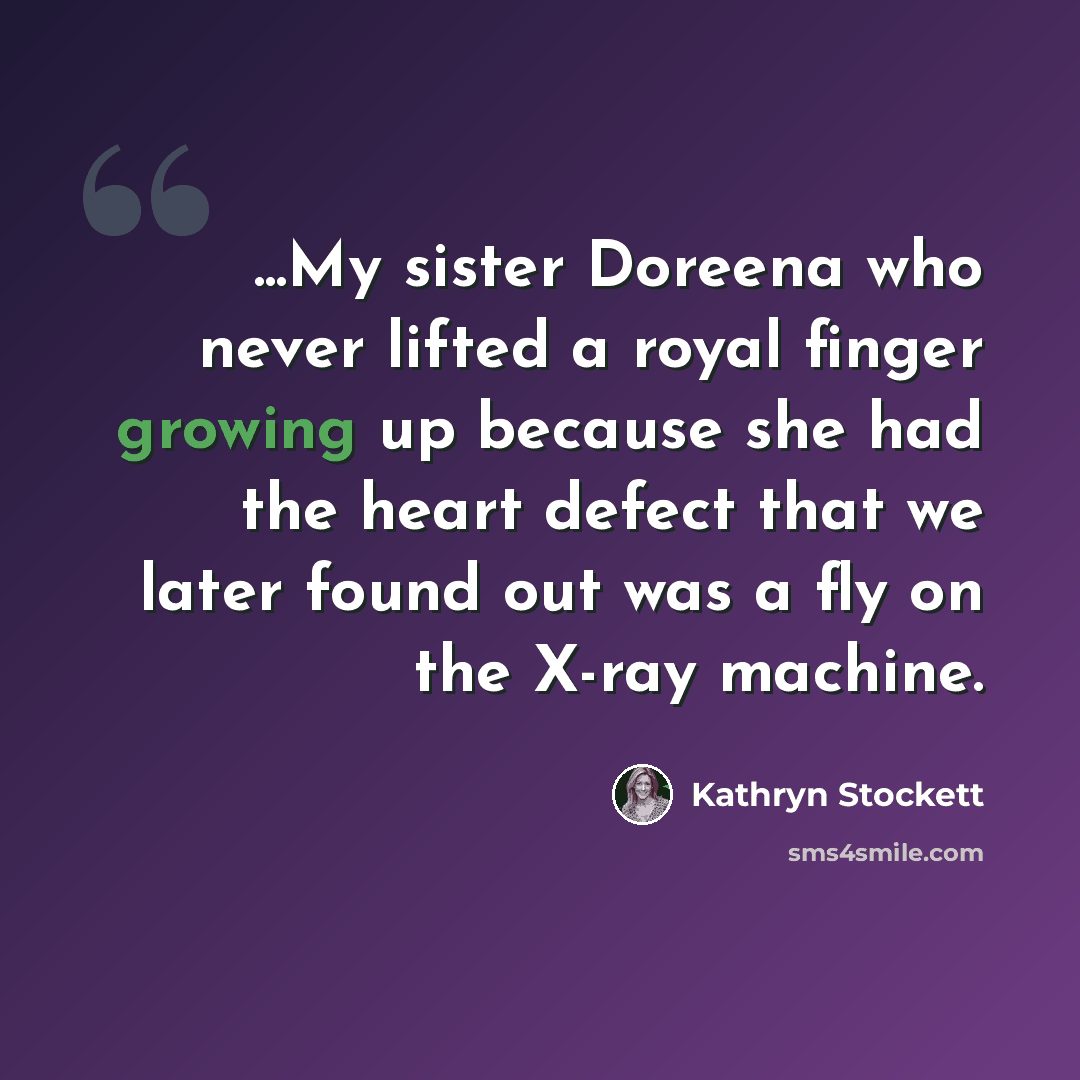 “...My sister Doreena who never lifted a royal finger growing up because she had the heart defect that we later found out was a fly on the X-ray machine.” quote by Kathryn Stockett