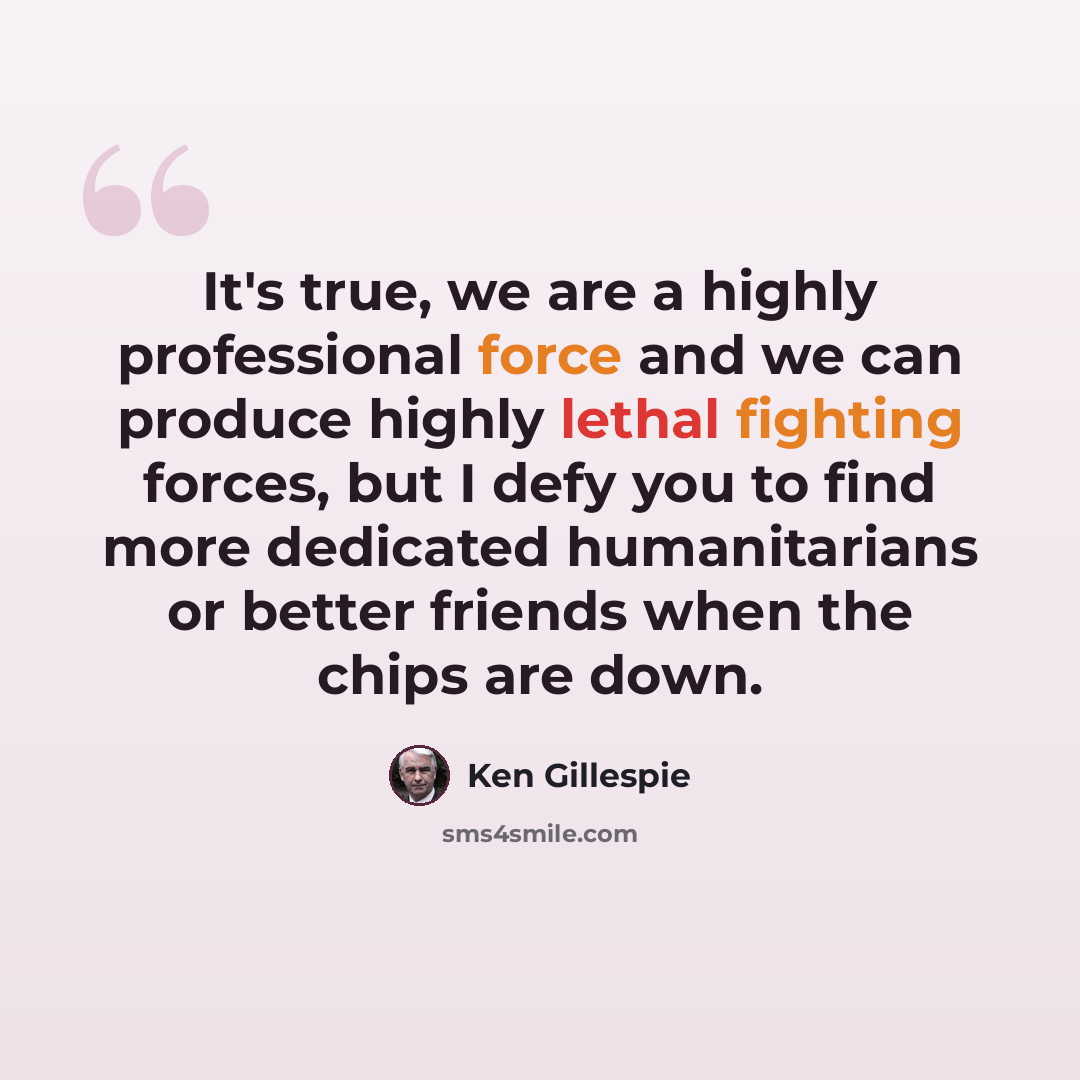 “It's true, we are a highly professional force and we can produce highly lethal fighting forces, but I defy you to find more dedicated humanitarians or better friends when the chips are down.” quote by Ken Gillespie