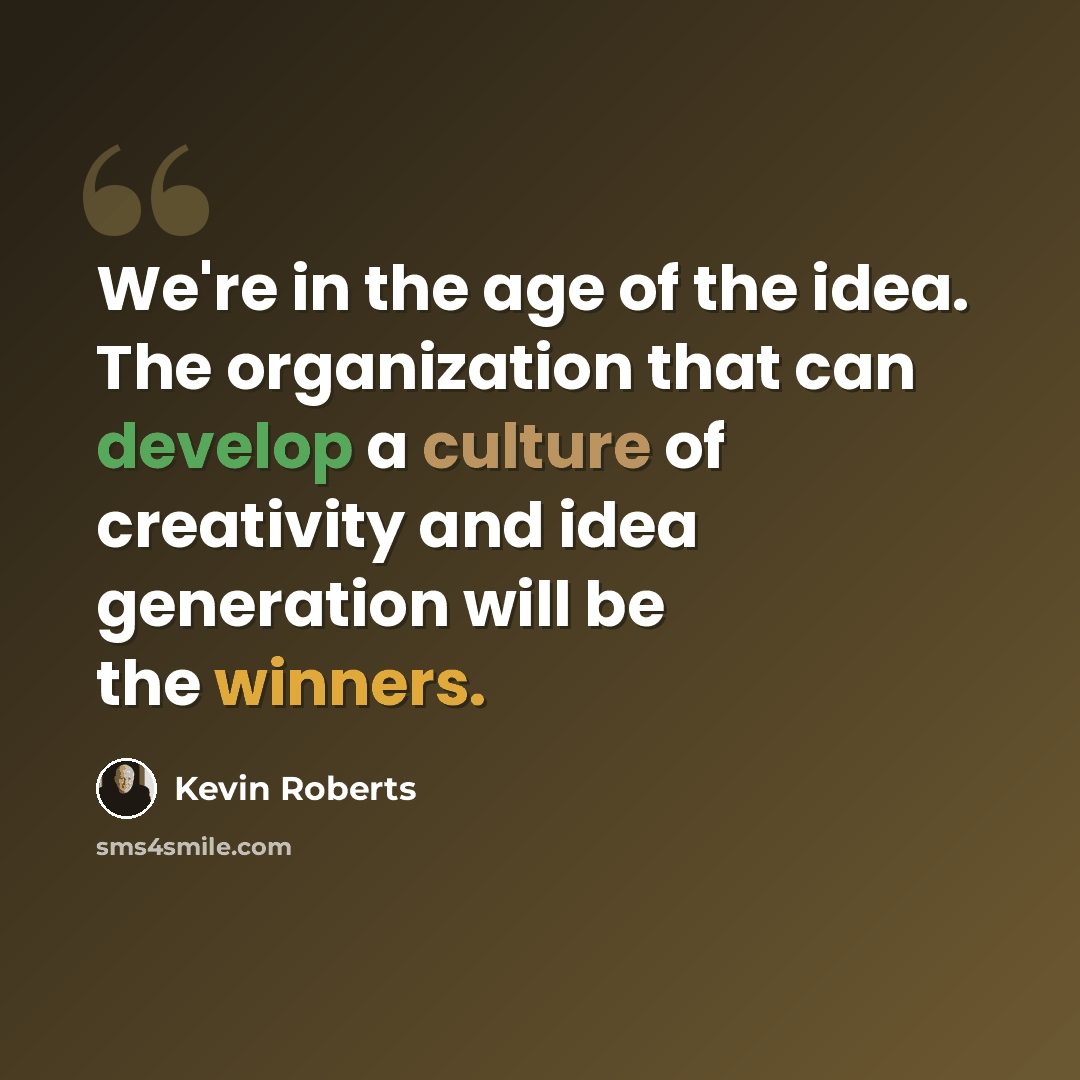 “We're in the age of the idea. The organization that can develop a culture of creativity and idea generation will be the winners.” quote by Kevin Roberts