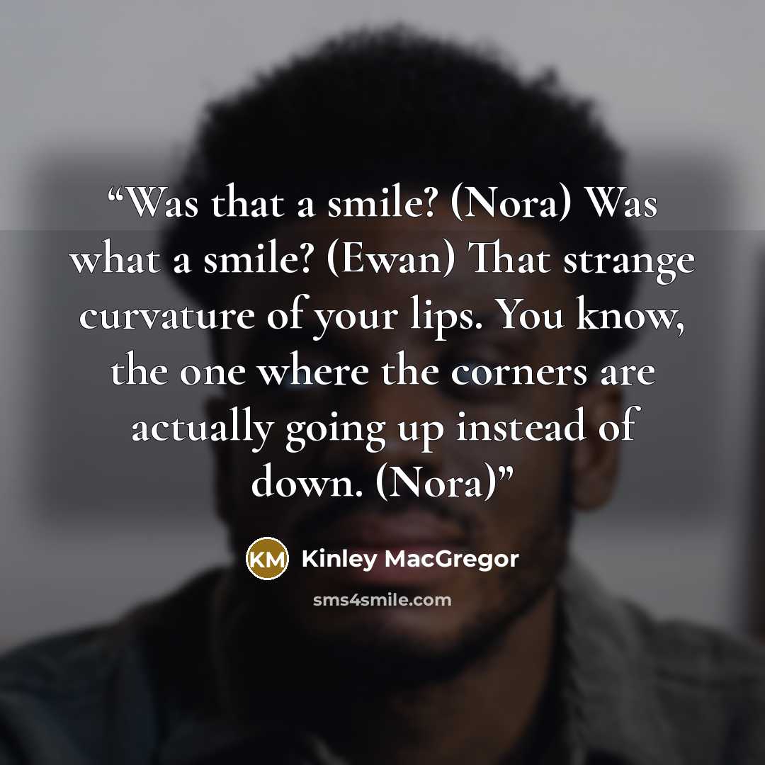 “Was that a smile? (Nora) Was what a smile? (Ewan) That strange curvature of your lips. You know, the one where the corners are actually going up instead of down. (Nora)” quote by Kinley MacGregor