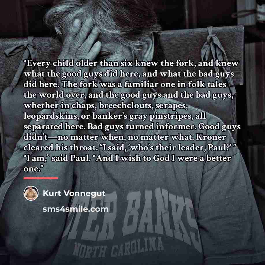 “Every child older than six knew the fork, and knew what the good guys did here, and what the bad guys did here. The fork was a familiar one in folk tales the world over, and the good guys and the bad guys, whether in chaps, breechclouts, serapes, leopardskins, or banker’s gray pinstripes, all…” quote by Kurt Vonnegut