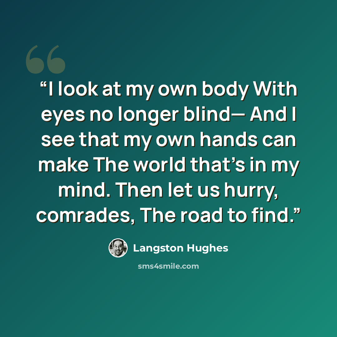 “I look at my own body With eyes no longer blind— And I see that my own hands can make The world that’s in my mind. Then let us hurry, comrades, The road to find.” quote by Langston Hughes