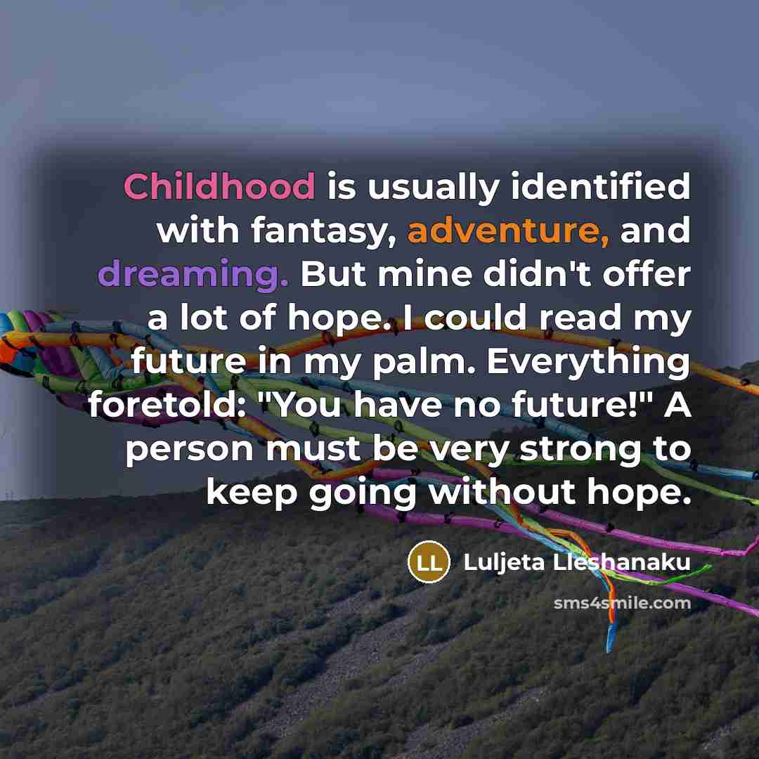 “Childhood is usually identified with fantasy, adventure, and dreaming. But mine didn't offer a lot of hope. I could read my future in my palm. Everything foretold: "You have no future!" A person must be very strong to keep going without hope.” quote by Luljeta Lleshanaku