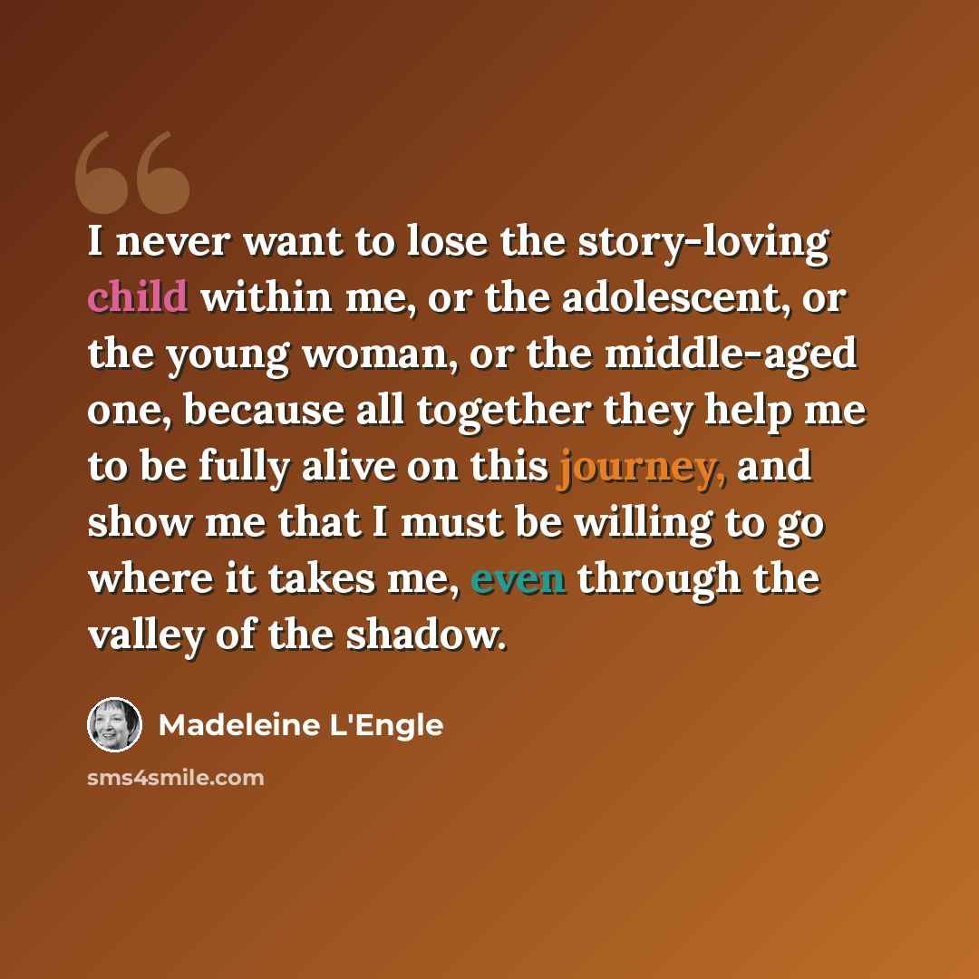 “I never want to lose the story-loving child within me, or the adolescent, or the young woman, or the middle-aged one, because all together they help me to be fully alive on this journey, and show me that I must be willing to go where it takes me, even through the valley of the shadow.” quote by Madeleine L'Engle
