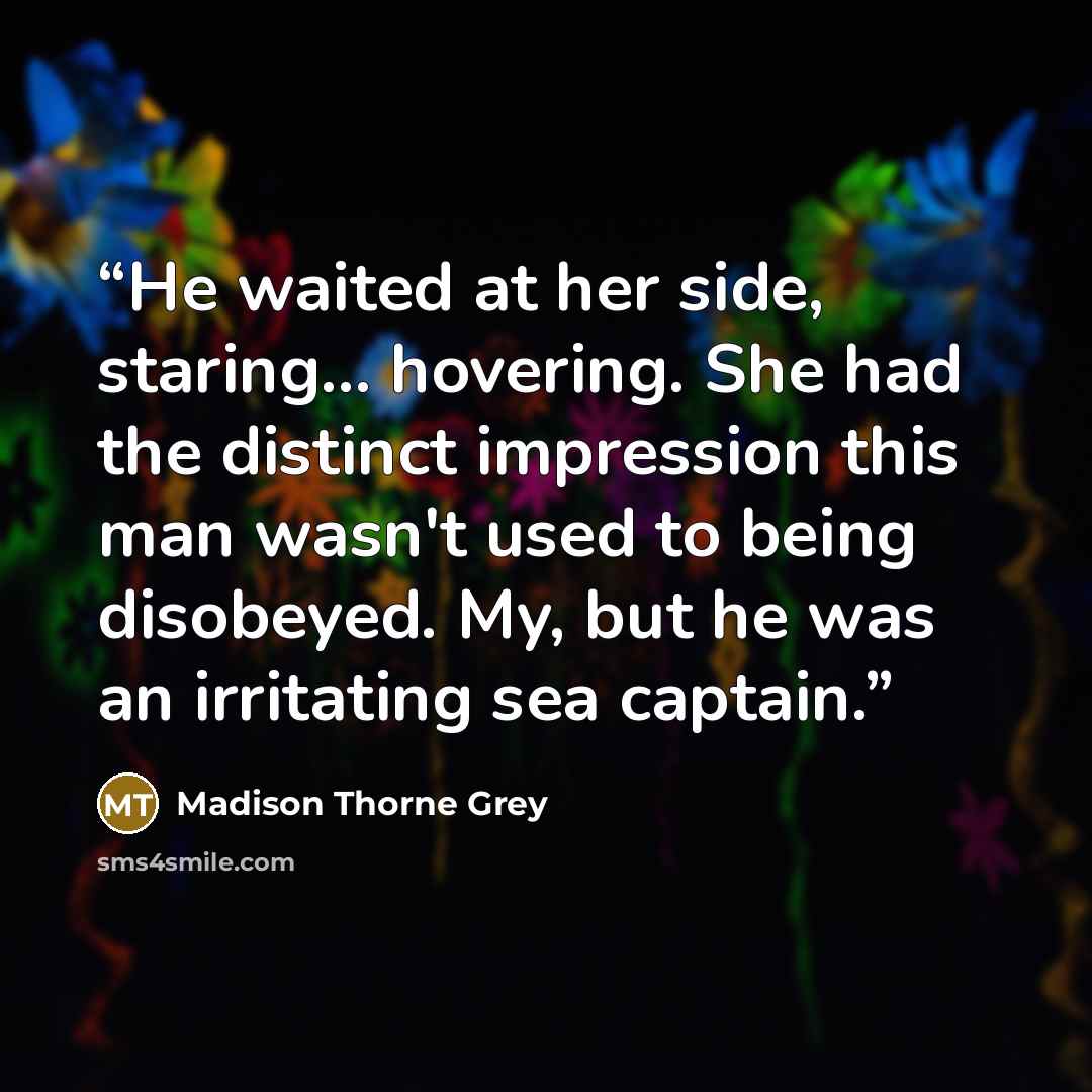 “He waited at her side, staring... hovering. She had the distinct impression this man wasn't used to being disobeyed. My, but he was an irritating sea captain.” quote by Madison Thorne Grey