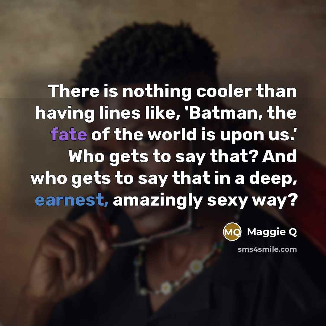 “There is nothing cooler than having lines like, 'Batman, the fate of the world is upon us.' Who gets to say that? And who gets to say that in a deep, earnest, amazingly sexy way?” quote by Maggie Q