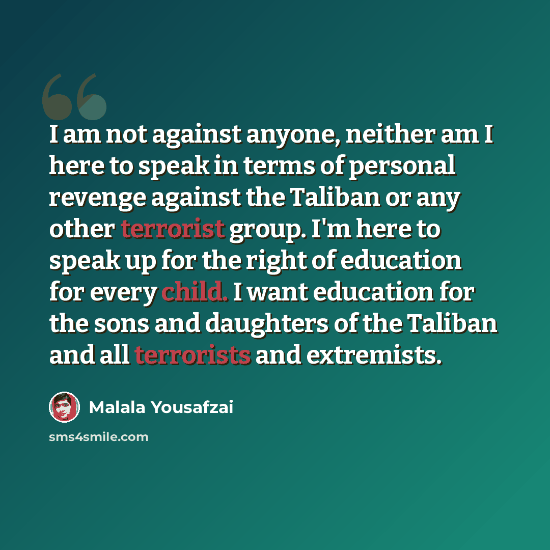 “I am not against anyone, neither am I here to speak in terms of personal revenge against the Taliban or any other terrorist group. I'm here to speak up for the right of education for every child. I want education for the sons and daughters of the Taliban and all terrorists and extremists.” quote by Malala Yousafzai