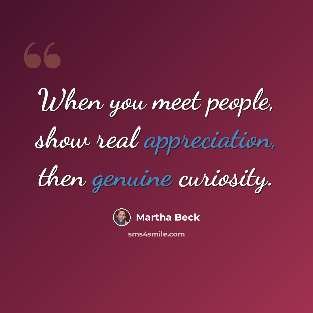 “When you meet people, show real appreciation, then genuine curiosity.” quote by Martha Beck