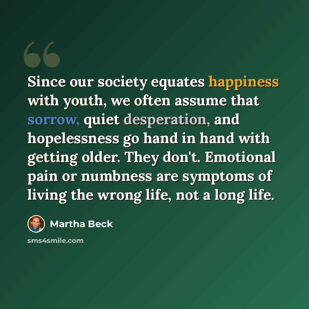 “Since our society equates happiness with youth, we often assume that sorrow, quiet desperation, and hopelessness go hand in hand with getting older. They don't. Emotional pain or numbness are symptoms of living the wrong life, not a long life.” quote by Martha Beck