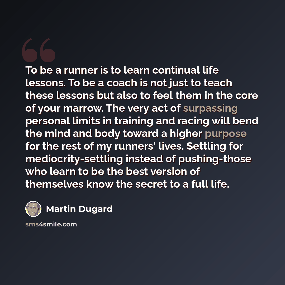 “To be a runner is to learn continual life lessons. To be a coach is not just to teach these lessons but also to feel them in the core of your marrow. The very act of surpassing personal limits in training and racing will bend the mind and body toward a higher purpose for the rest of my runners'…” quote by Martin Dugard